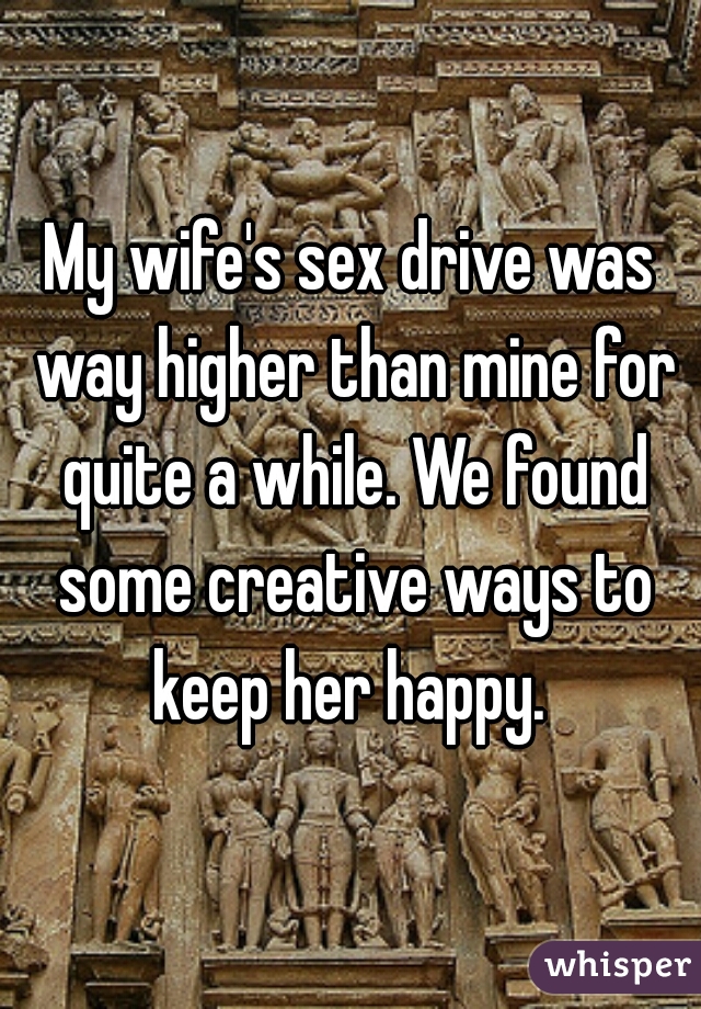 My wife's sex drive was way higher than mine for quite a while. We found some creative ways to keep her happy. 