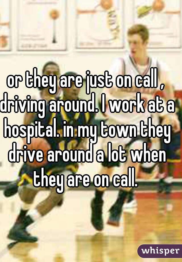 or they are just on call , driving around. I work at a hospital. in my town they drive around a lot when they are on call. 