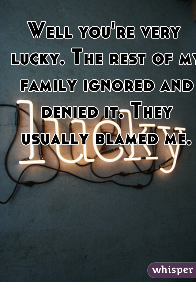 Well you're very lucky. The rest of my family ignored and denied it. They usually blamed me.