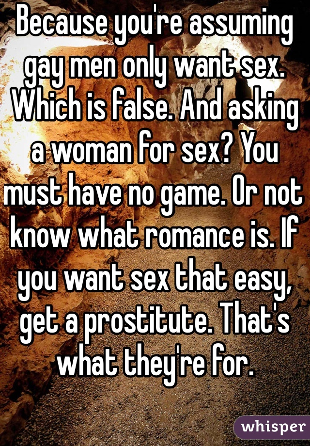Because you're assuming gay men only want sex. Which is false. And asking a woman for sex? You must have no game. Or not know what romance is. If you want sex that easy, get a prostitute. That's what they're for. 