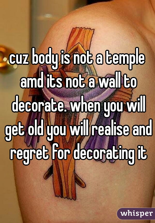 cuz body is not a temple amd its not a wall to decorate. when you will get old you will realise and regret for decorating it