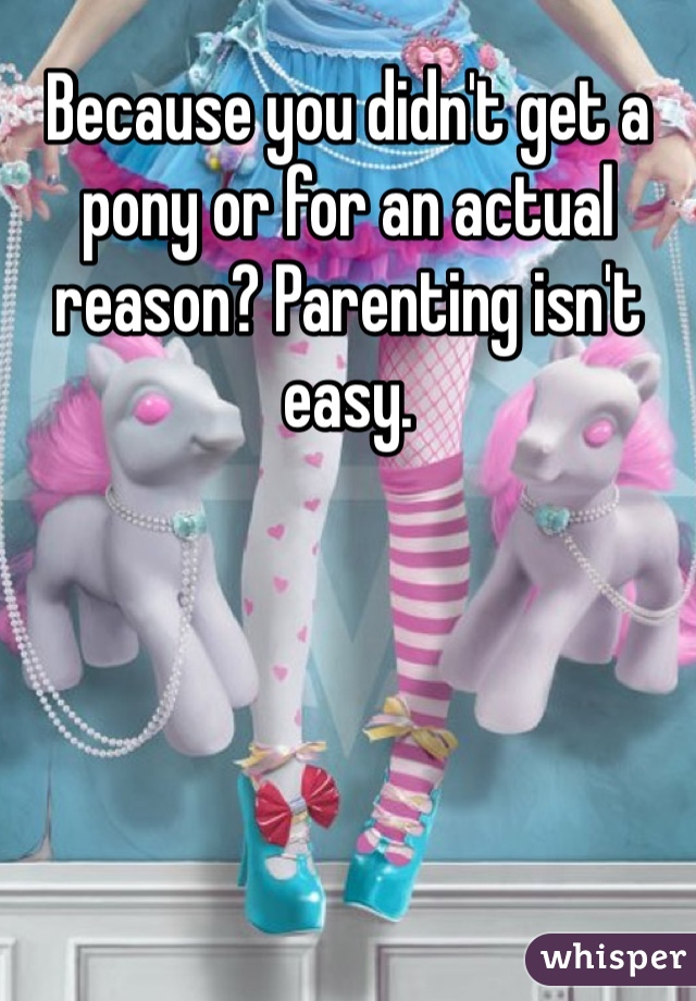 Because you didn't get a pony or for an actual reason? Parenting isn't easy.