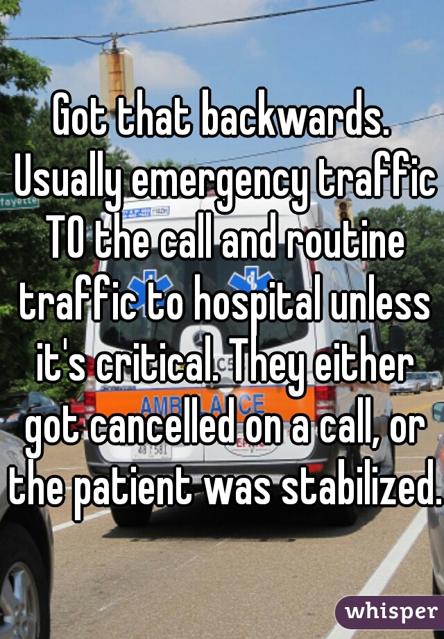 Got that backwards. Usually emergency traffic TO the call and routine traffic to hospital unless it's critical. They either got cancelled on a call, or the patient was stabilized. 