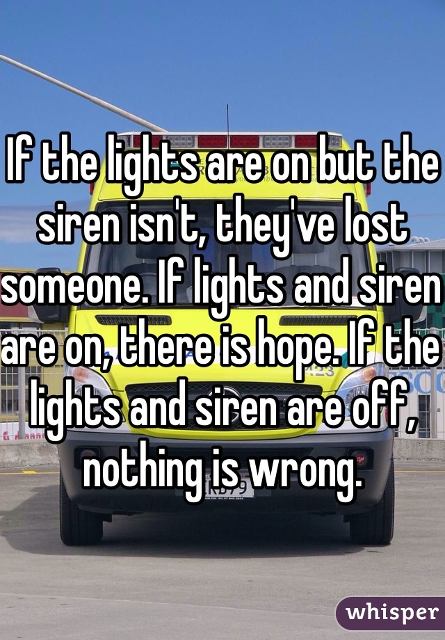 If the lights are on but the siren isn't, they've lost someone. If lights and siren are on, there is hope. If the lights and siren are off, nothing is wrong.