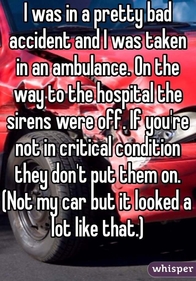 I was in a pretty bad accident and I was taken in an ambulance. On the way to the hospital the sirens were off. If you're not in critical condition they don't put them on. (Not my car but it looked a lot like that.)