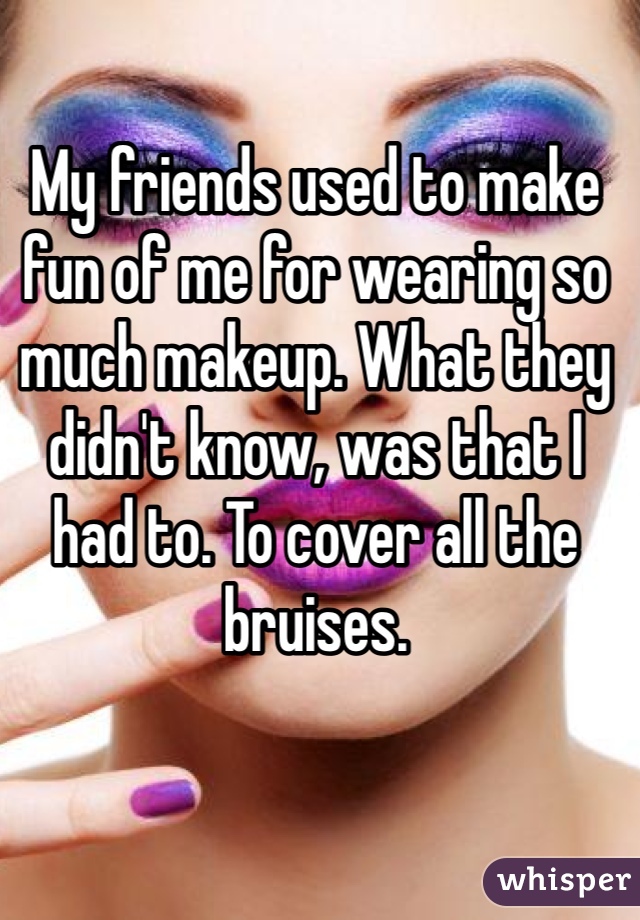 My friends used to make fun of me for wearing so much makeup. What they didn't know, was that I had to. To cover all the bruises. 