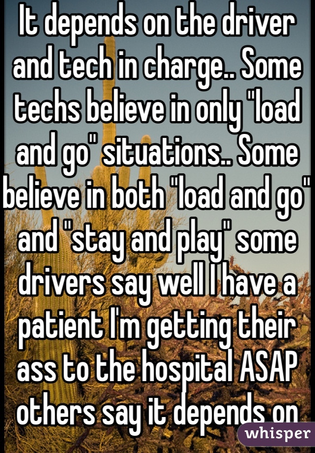 It depends on the driver and tech in charge.. Some techs believe in only "load and go" situations.. Some believe in both "load and go" and "stay and play" some drivers say well I have a patient I'm getting their ass to the hospital ASAP others say it depends on how critical.