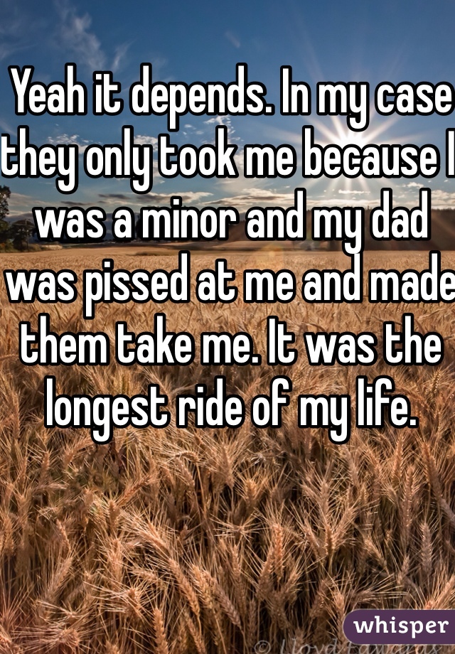 Yeah it depends. In my case they only took me because I was a minor and my dad was pissed at me and made them take me. It was the longest ride of my life.