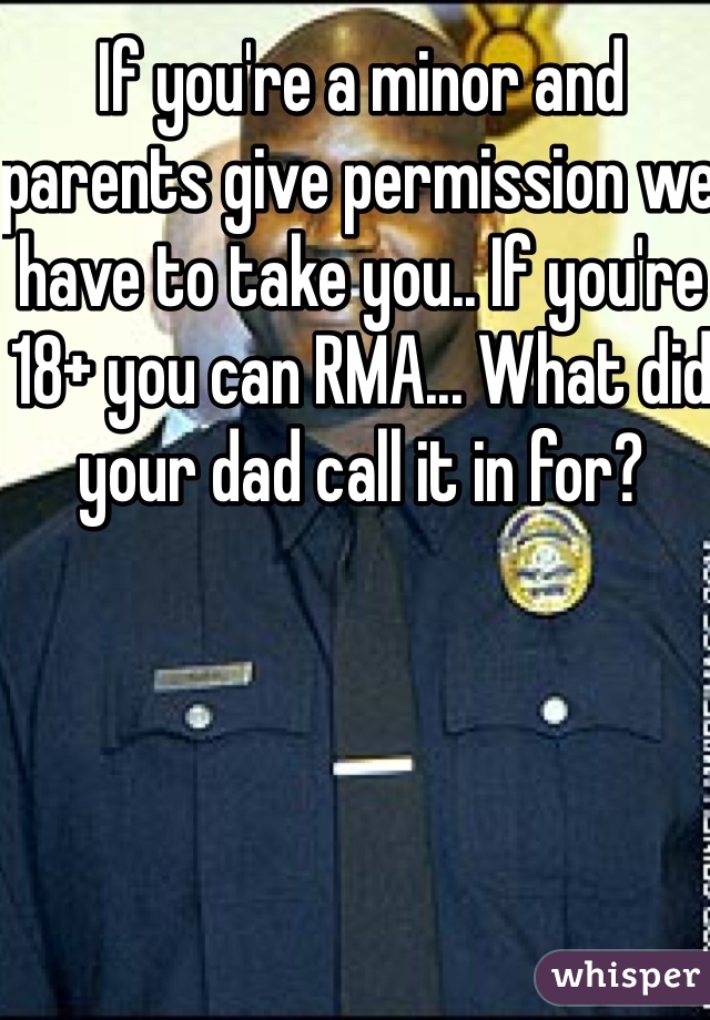 If you're a minor and parents give permission we have to take you.. If you're 18+ you can RMA... What did your dad call it in for?