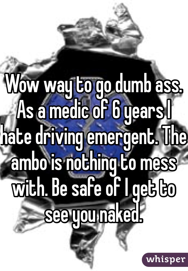Wow way to go dumb ass. As a medic of 6 years I hate driving emergent. The ambo is nothing to mess with. Be safe of I get to see you naked. 