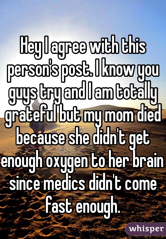Hey I agree with this person's post. I know you guys try and I am totally grateful but my mom died because she didn't get enough oxygen to her brain since medics didn't come fast enough. 