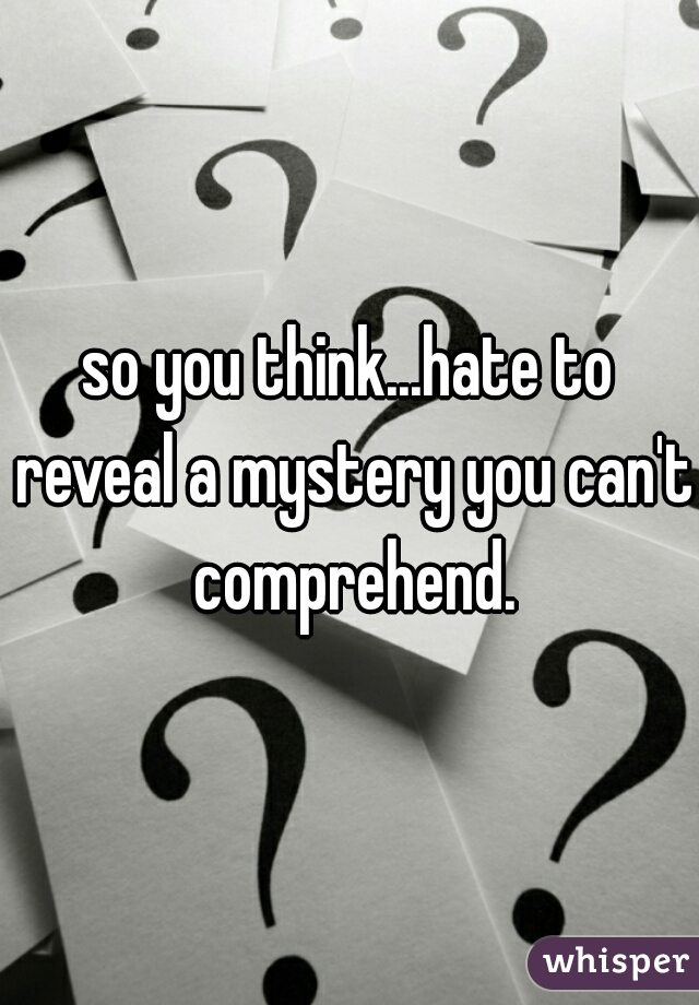 so you think...hate to reveal a mystery you can't comprehend.