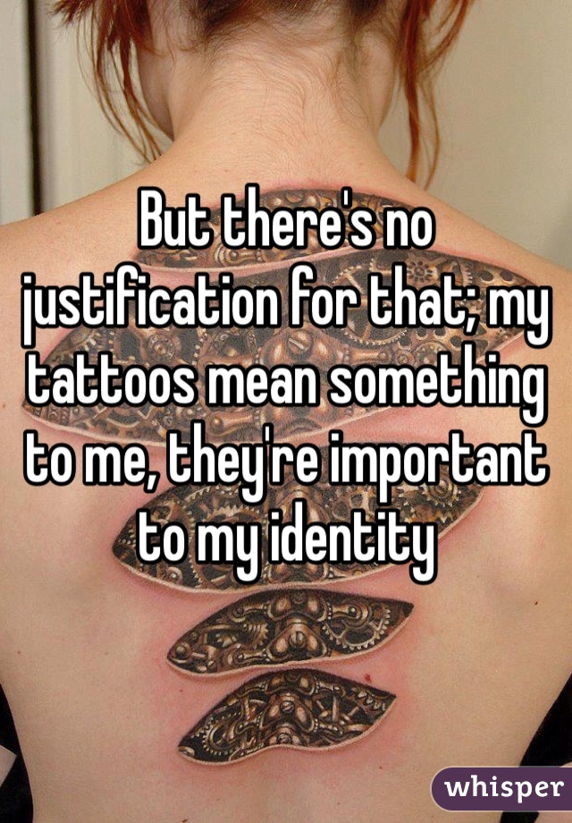 But there's no justification for that; my tattoos mean something to me, they're important to my identity