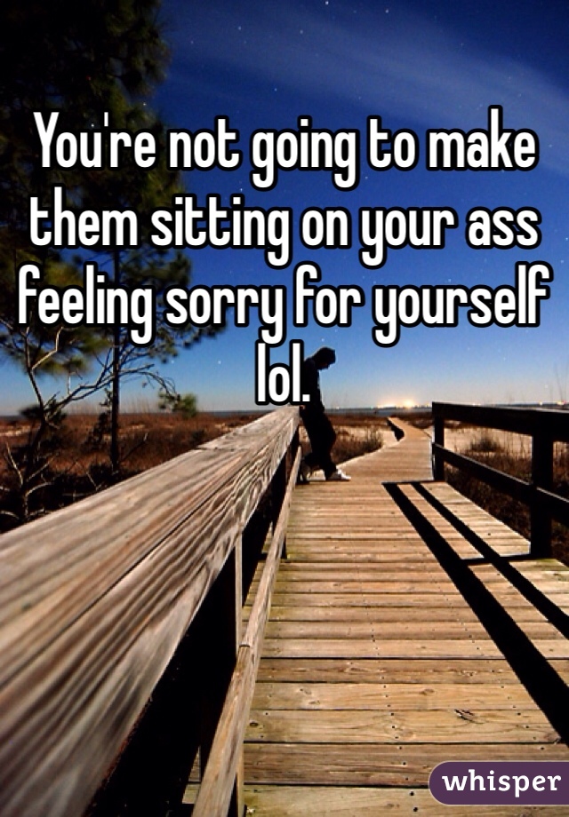 You're not going to make them sitting on your ass feeling sorry for yourself lol. 