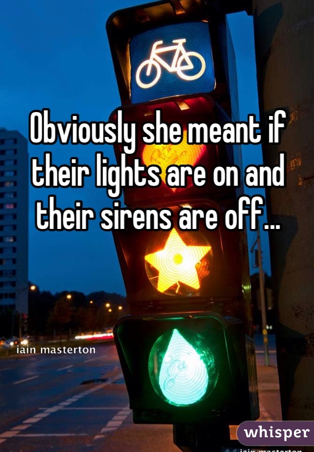 Obviously she meant if their lights are on and their sirens are off...