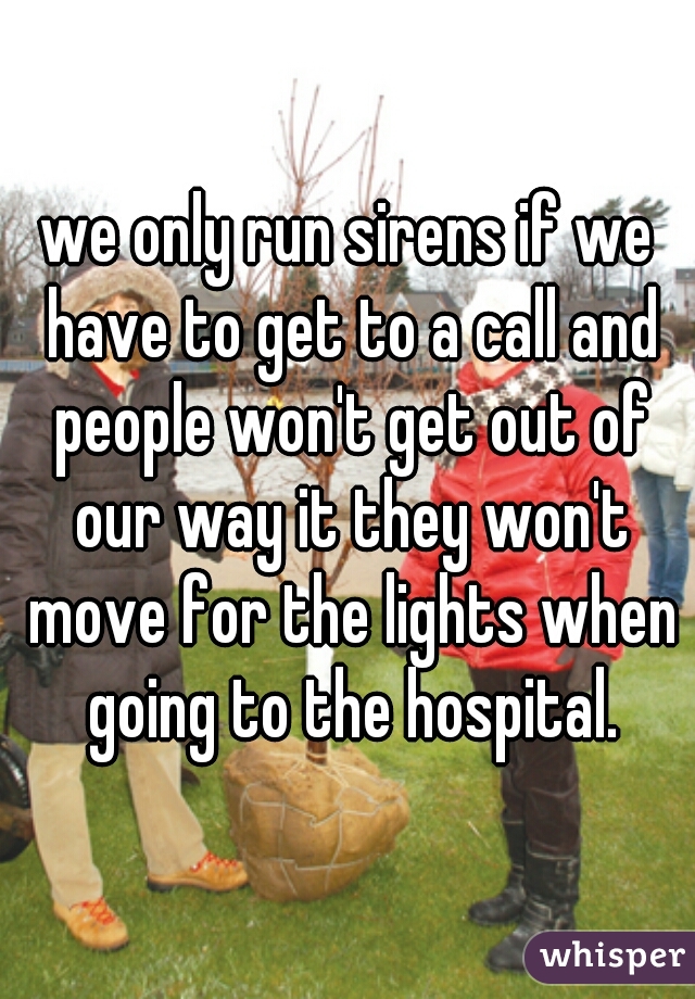 we only run sirens if we have to get to a call and people won't get out of our way it they won't move for the lights when going to the hospital.