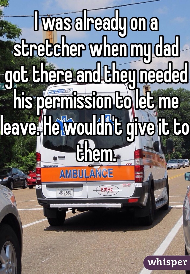I was already on a stretcher when my dad got there and they needed his permission to let me leave. He wouldn't give it to them.
