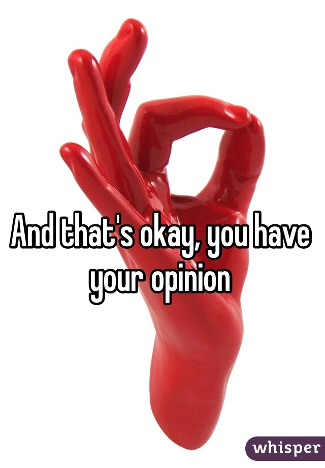 And that's okay, you have your opinion
