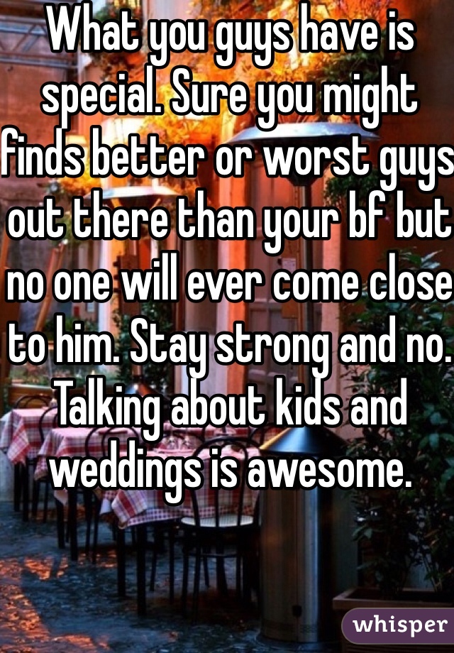 What you guys have is special. Sure you might finds better or worst guys out there than your bf but no one will ever come close to him. Stay strong and no. Talking about kids and weddings is awesome. 