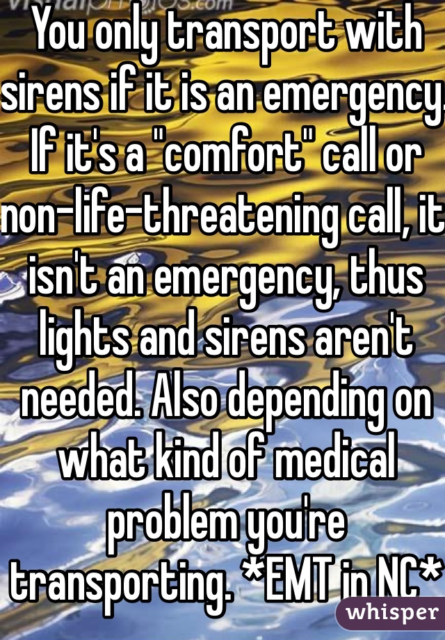 You only transport with sirens if it is an emergency. If it's a "comfort" call or non-life-threatening call, it isn't an emergency, thus lights and sirens aren't needed. Also depending on what kind of medical problem you're transporting. *EMT in NC*