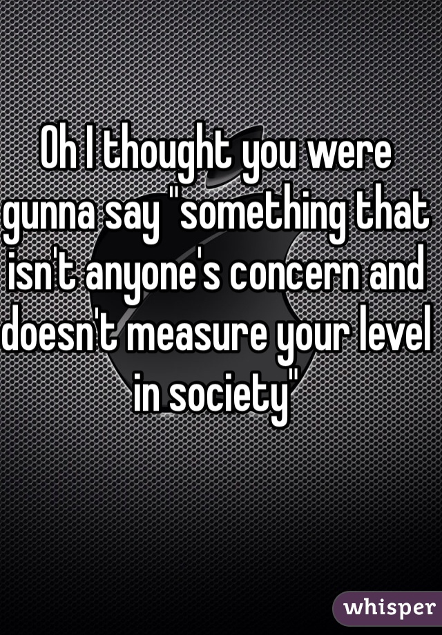 Oh I thought you were gunna say "something that isn't anyone's concern and doesn't measure your level in society"