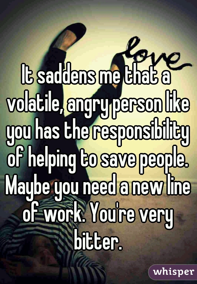 It saddens me that a volatile, angry person like you has the responsibility of helping to save people. Maybe you need a new line of work. You're very bitter.