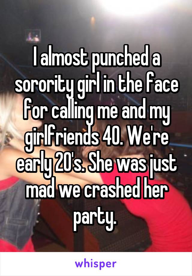 I almost punched a sorority girl in the face for calling me and my girlfriends 40. We're early 20's. She was just mad we crashed her party. 
