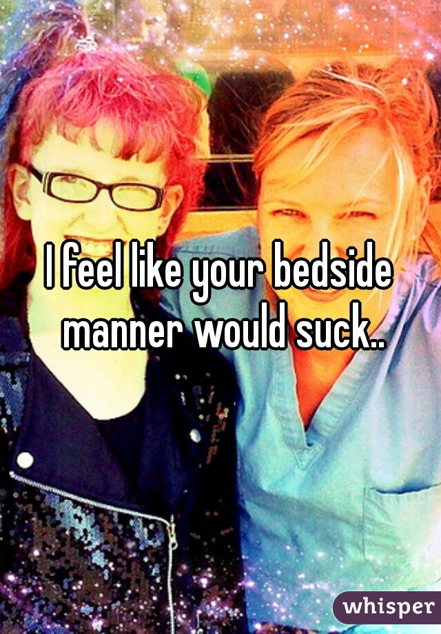 I feel like your bedside manner would suck..