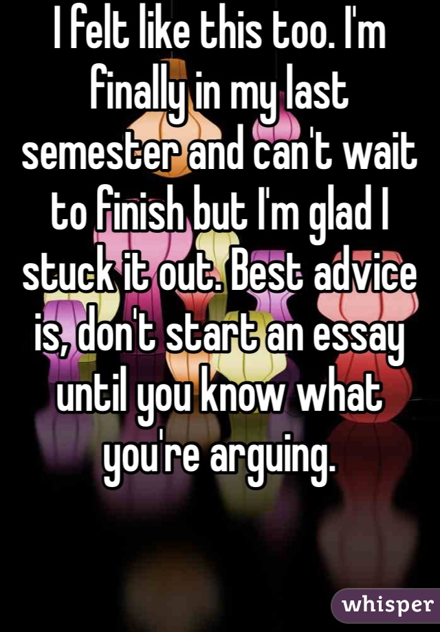 I felt like this too. I'm finally in my last semester and can't wait to finish but I'm glad I stuck it out. Best advice is, don't start an essay until you know what you're arguing. 