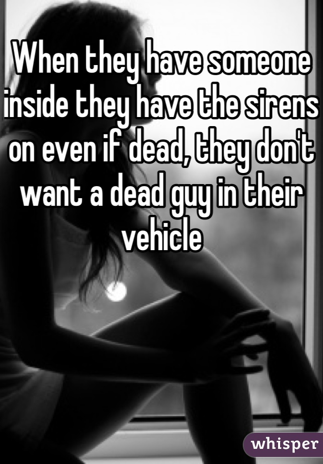 When they have someone inside they have the sirens on even if dead, they don't want a dead guy in their vehicle