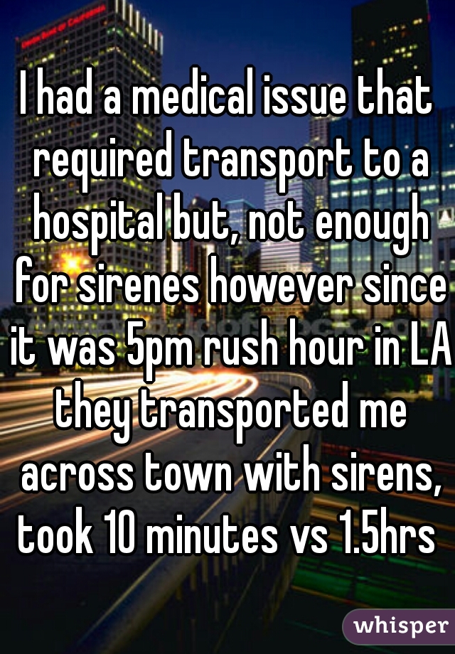 I had a medical issue that required transport to a hospital but, not enough for sirenes however since it was 5pm rush hour in LA they transported me across town with sirens, took 10 minutes vs 1.5hrs 