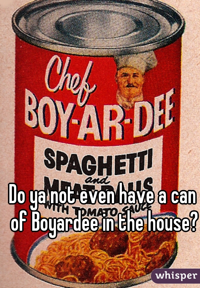 Do ya not even have a can of Boyardee in the house?