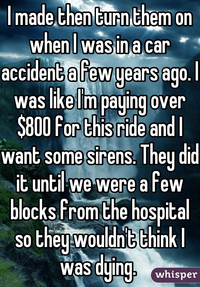 I made then turn them on when I was in a car accident a few years ago. I was like I'm paying over $800 for this ride and I want some sirens. They did it until we were a few blocks from the hospital so they wouldn't think I was dying. 