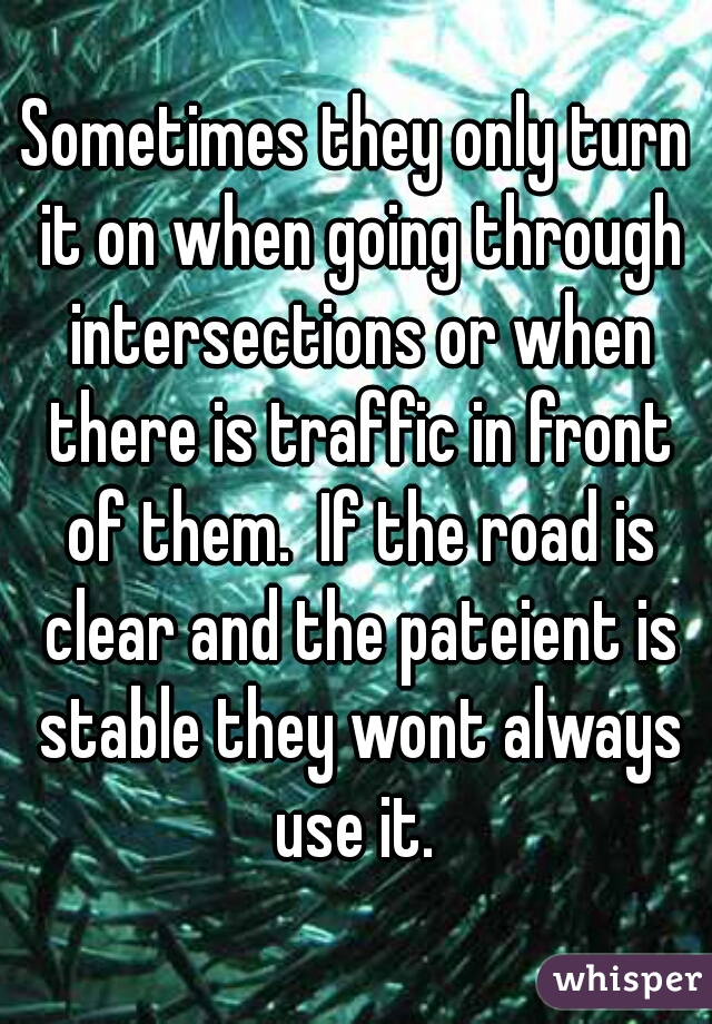 Sometimes they only turn it on when going through intersections or when there is traffic in front of them.  If the road is clear and the pateient is stable they wont always use it. 