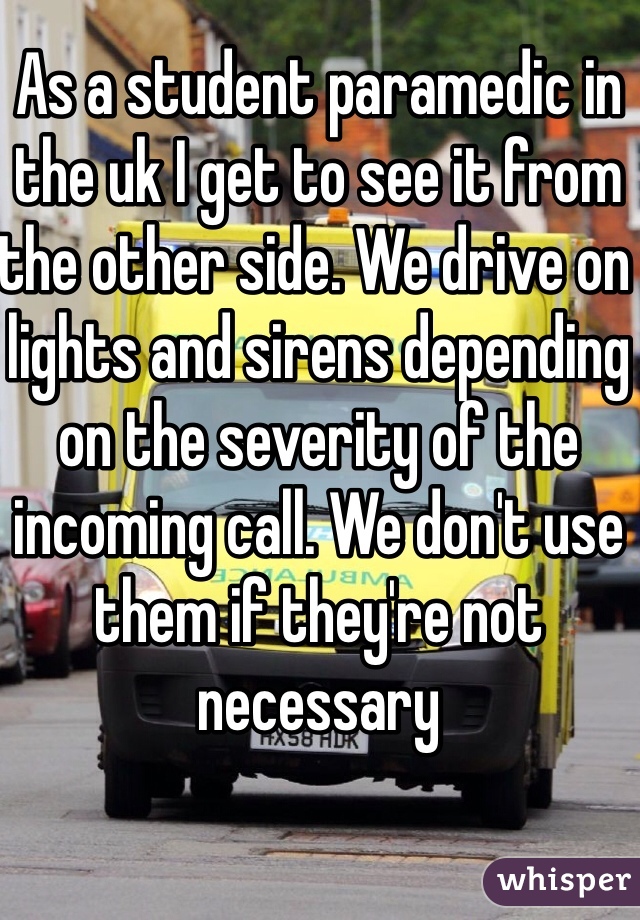 As a student paramedic in the uk I get to see it from the other side. We drive on lights and sirens depending on the severity of the incoming call. We don't use them if they're not necessary 
