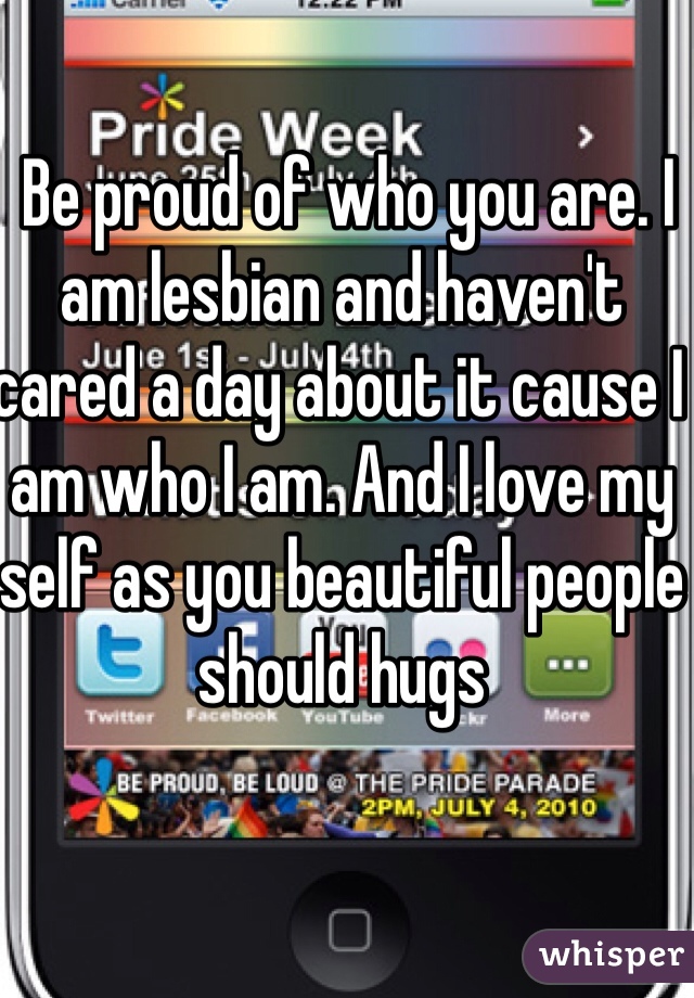  Be proud of who you are. I am lesbian and haven't cared a day about it cause I am who I am. And I love my self as you beautiful people should hugs