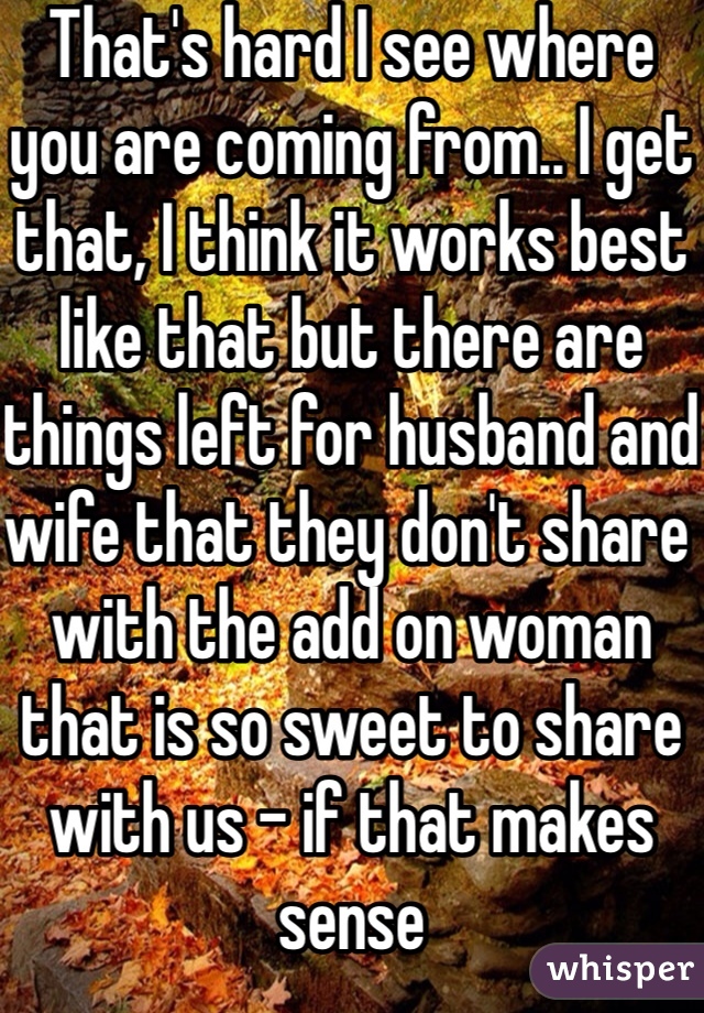 That's hard I see where you are coming from.. I get that, I think it works best like that but there are things left for husband and wife that they don't share with the add on woman that is so sweet to share with us - if that makes sense 