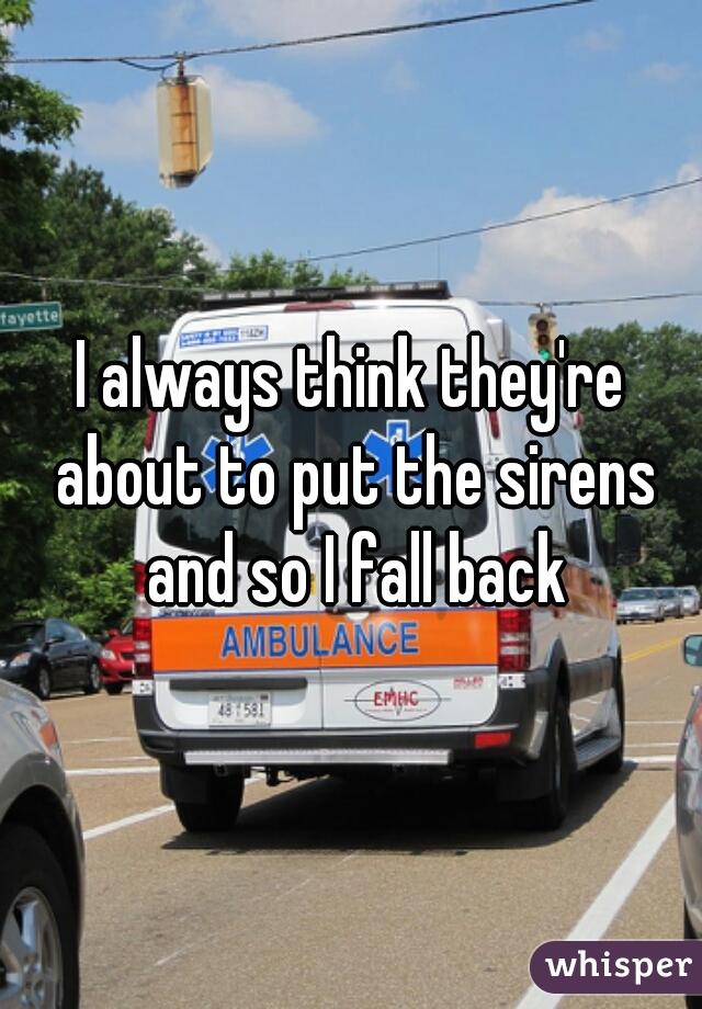 I always think they're about to put the sirens and so I fall back