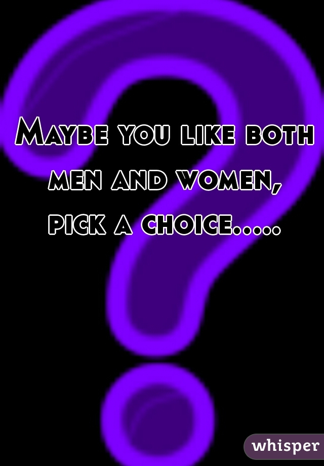 Maybe you like both men and women, 
pick a choice.....  