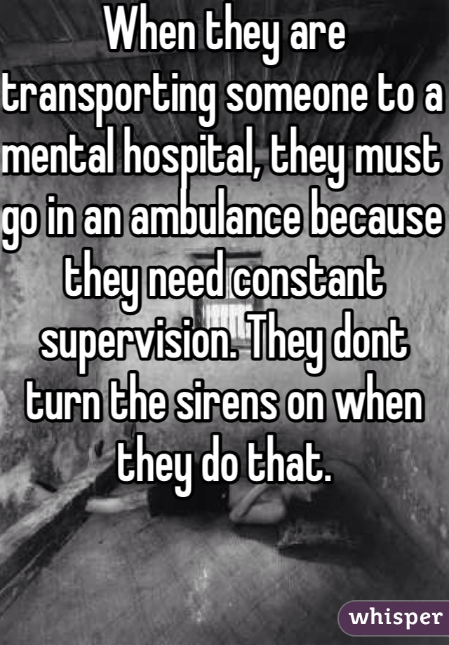 When they are transporting someone to a mental hospital, they must go in an ambulance because they need constant supervision. They dont turn the sirens on when they do that. 