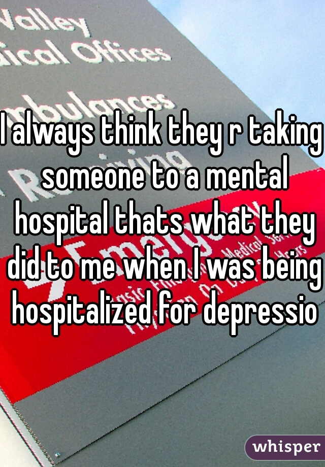 I always think they r taking someone to a mental hospital thats what they did to me when I was being hospitalized for depression