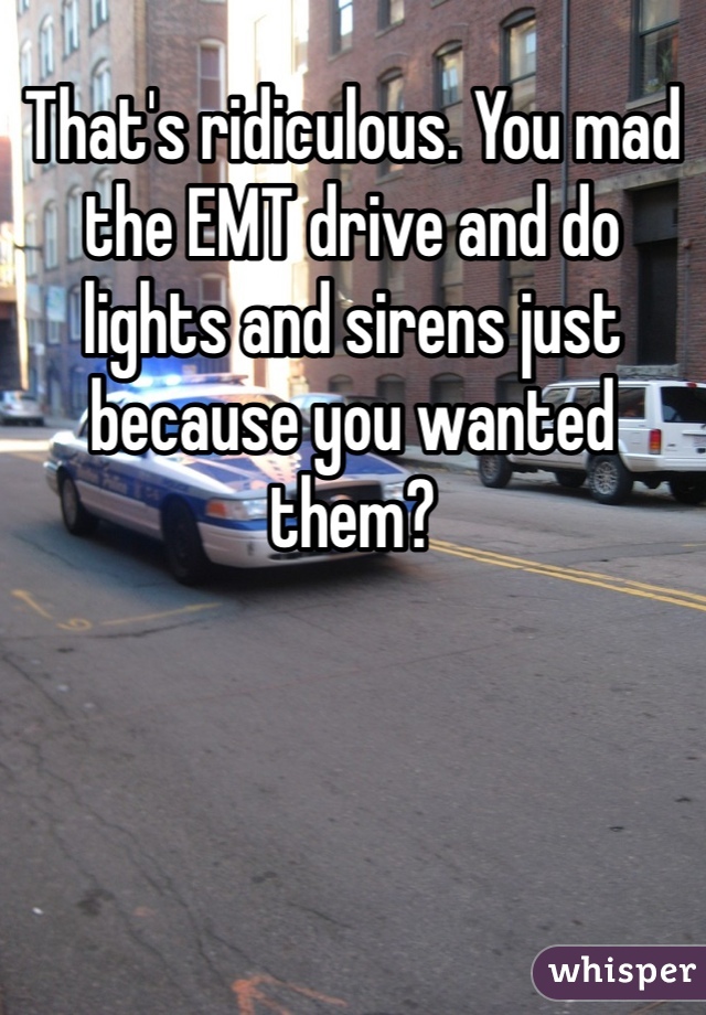 That's ridiculous. You mad the EMT drive and do lights and sirens just because you wanted them? 