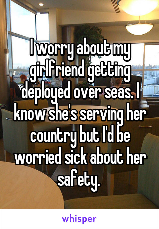 I worry about my girlfriend getting deployed over seas. I know she's serving her country but I'd be worried sick about her safety. 