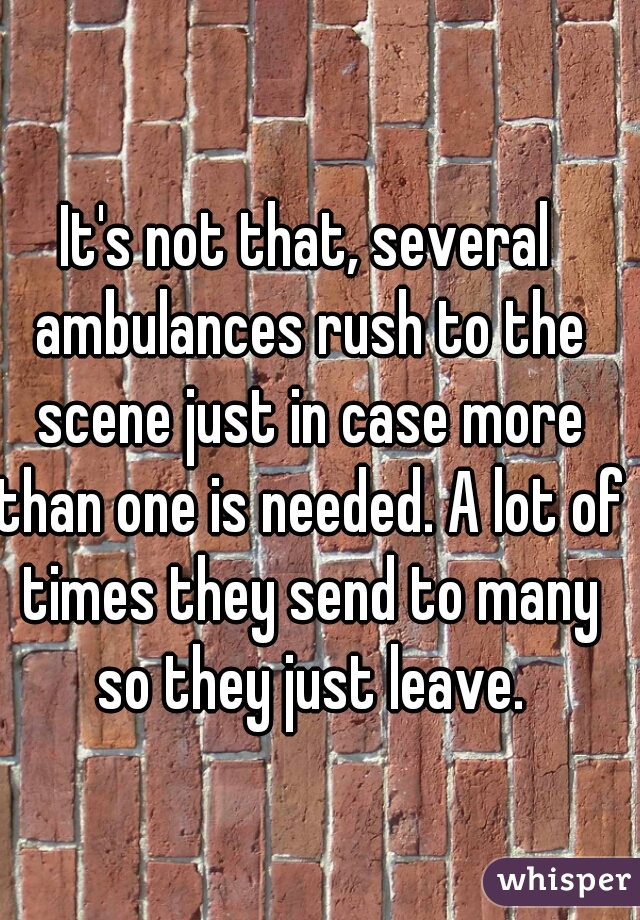 It's not that, several ambulances rush to the scene just in case more than one is needed. A lot of times they send to many so they just leave.