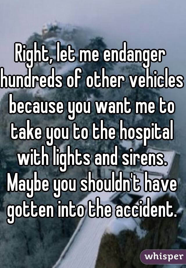 Right, let me endanger hundreds of other vehicles because you want me to take you to the hospital with lights and sirens. Maybe you shouldn't have gotten into the accident.