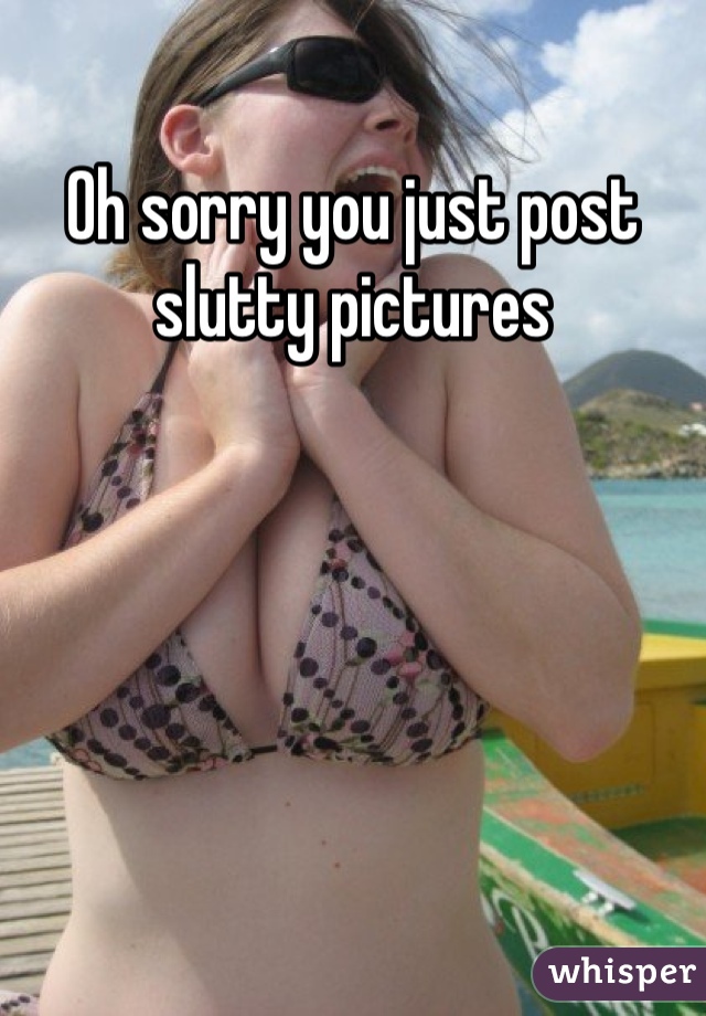 Oh sorry you just post slutty pictures 