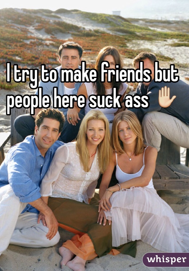 I try to make friends but people here suck ass ✋