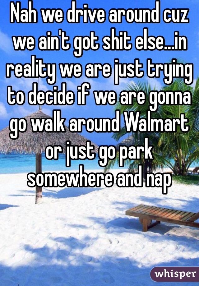 Nah we drive around cuz we ain't got shit else...in reality we are just trying to decide if we are gonna go walk around Walmart or just go park somewhere and nap