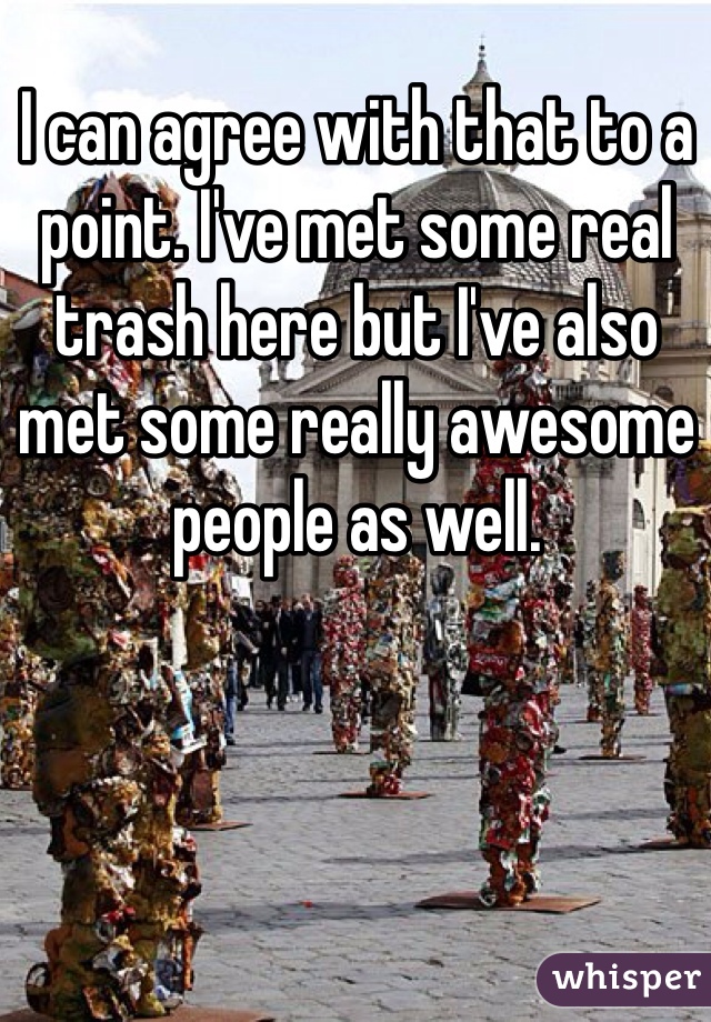 I can agree with that to a point. I've met some real trash here but I've also met some really awesome people as well. 