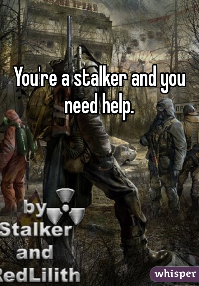 You're a stalker and you need help.